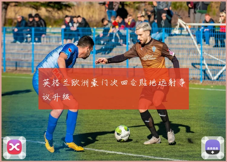 英格兰欧洲豪门次回合贴地远射争议升级