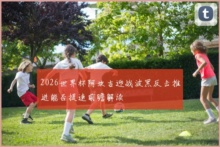 2026世界杯阿坎吉迎战波黑反击推进能否提速前瞻解读