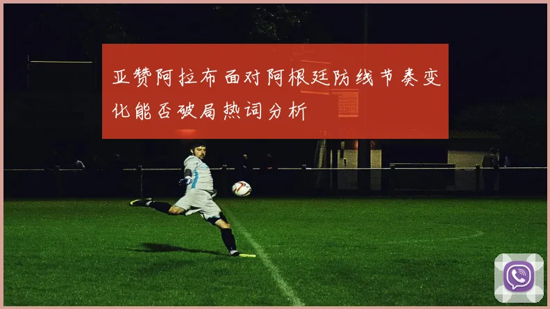 亚赞阿拉布面对阿根廷防线节奏变化能否破局热词分析