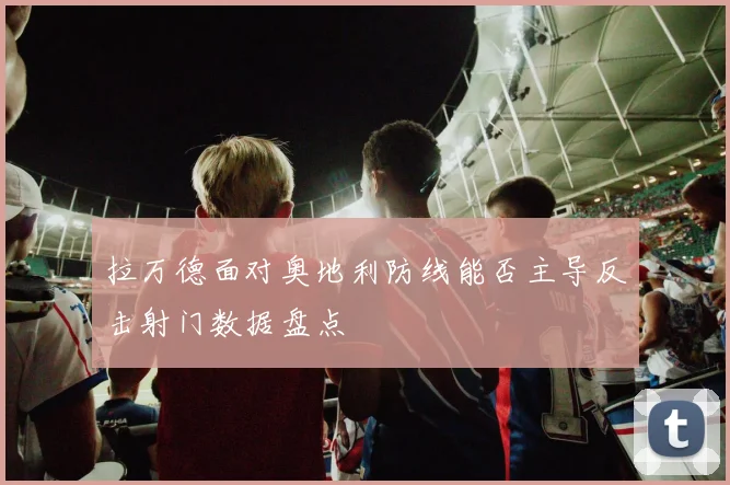 拉万德面对奥地利防线能否主导反击射门数据盘点
